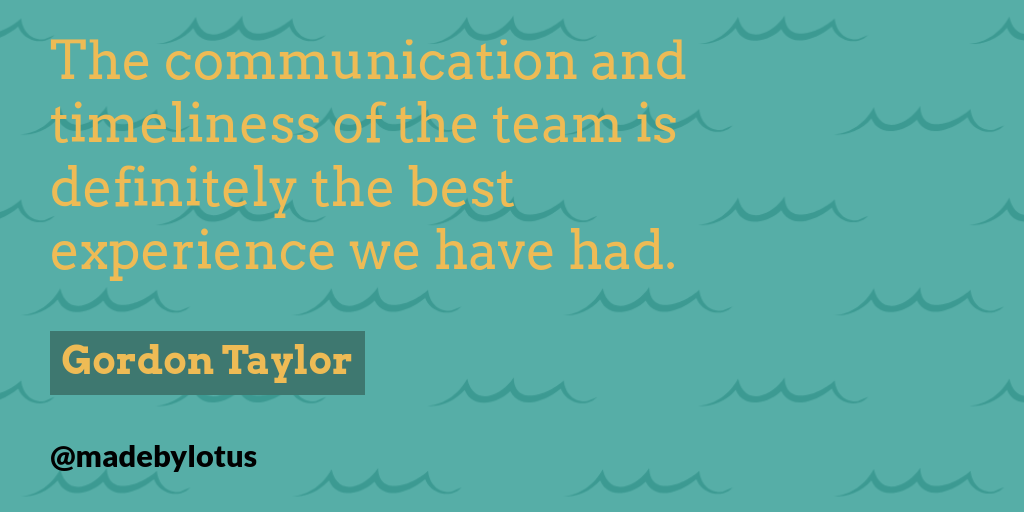 “The communication and timeliness of the team is definitely the best experience we have had.” Gordon Taylor